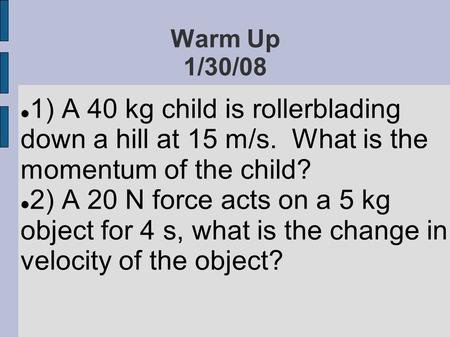 Warm Up 1/30/08 1) A 40 kg child is rollerblading down a hill at 15 m/s. What is the momentum of the child? 2) A 20 N force acts on a 5 kg object for 4.