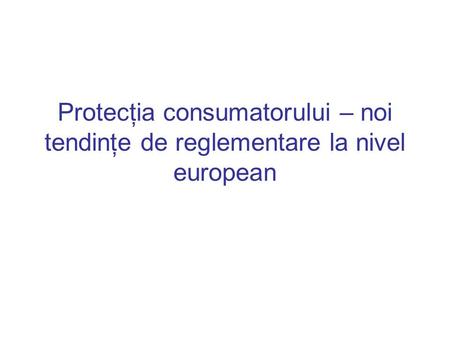 Protecţia consumatorului – noi tendinţe de reglementare la nivel european.