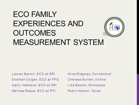 ECO FAMILY EXPERIENCES AND OUTCOMES MEASUREMENT SYSTEM Lauren Barton, ECO at SRI Siobhan Colgan, ECO at FPG Kathy Hebbeler, ECO at SRI Melissa Raspa, ECO.