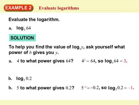 EXAMPLE 2 Evaluate logarithms 4 log a.64 b. 5 log 0.2 Evaluate the logarithm. b logTo help you find the value of y, ask yourself what power of b gives.