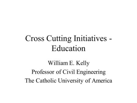 Cross Cutting Initiatives - Education William E. Kelly Professor of Civil Engineering The Catholic University of America.