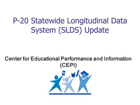 P-20 Statewide Longitudinal Data System (SLDS) Update Center for Educational Performance and Information (CEPI)
