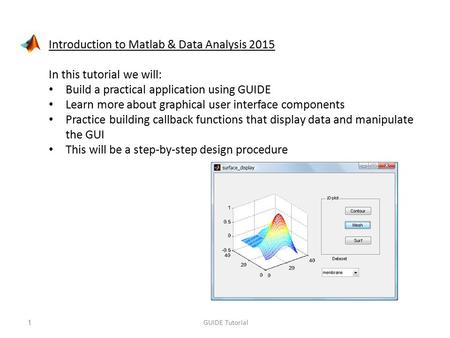 Introduction to Matlab & Data Analysis 2015 In this tutorial we will: Build a practical application using GUIDE Learn more about graphical user interface.