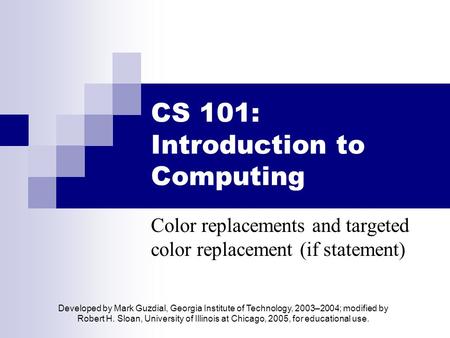 CS 101: Introduction to Computing Color replacements and targeted color replacement (if statement) Developed by Mark Guzdial, Georgia Institute of Technology,