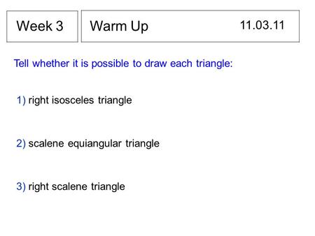 Warm Up 11.03.11 Week 3 Tell whether it is possible to draw each triangle: 1) right isosceles triangle 2) scalene equiangular triangle 3) right scalene.