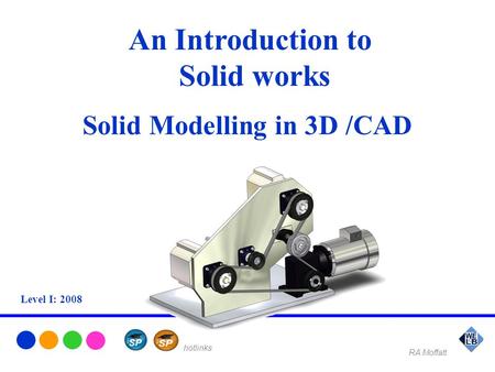 An Introduction to Solid works Solid Modelling in 3D /CAD Level I: 2008 RA Moffatt hotlinks.