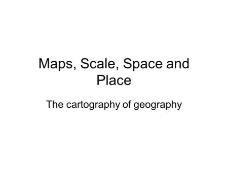 Maps, Scale, Space and Place The cartography of geography.