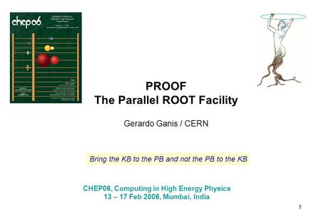 1 PROOF The Parallel ROOT Facility Gerardo Ganis / CERN CHEP06, Computing in High Energy Physics 13 – 17 Feb 2006, Mumbai, India Bring the KB to the PB.