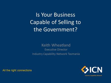 All the right connections Is Your Business Capable of Selling to the Government? Keith Wheatland Executive Director Industry Capability Network Tasmania.