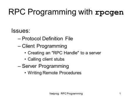 Netprog: RPC Programming1 RPC Programming with rpcgen Issues: –Protocol Definition File –Client Programming Creating an RPC Handle to a server Calling.