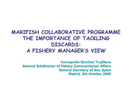 MARIFISH COLLABORATIVE PROGRAMME THE IMPORTANCE OF TACKLING DISCARDS: A FISHERY MANAGER’S VIEW Concepción Sánchez Trujillano General Subdirector of Fishery.