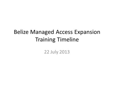 Belize Managed Access Expansion Training Timeline 22 July 2013.