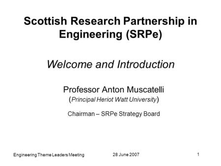 28 June 2007 1 Engineering Theme Leaders Meeting Scottish Research Partnership in Engineering (SRPe) Welcome and Introduction Professor Anton Muscatelli.