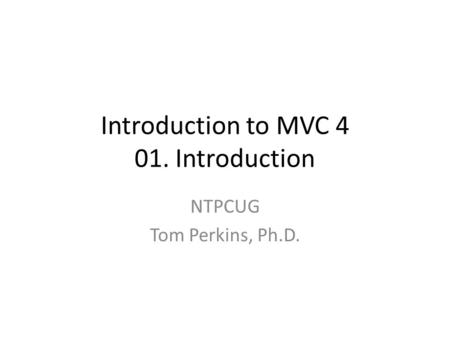 Introduction to MVC 4 01. Introduction NTPCUG Tom Perkins, Ph.D.
