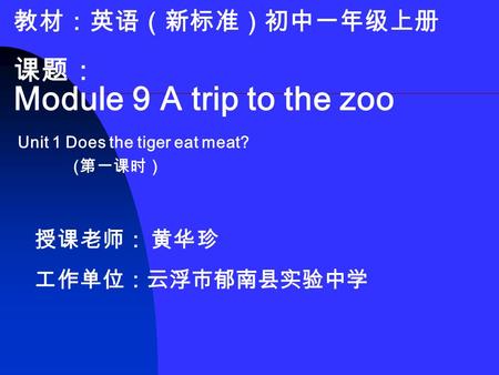 教材：英语（新标准）初中一年级上册 课题： Module 9 A trip to the zoo Unit 1 Does the tiger eat meat? ( 第一课时） 授课老师： 黄华珍 工作单位：云浮市郁南县实验中学.