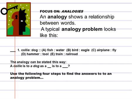 FOCUS ON: ANALOGIES An analogy shows a relationship between words. A typical analogy problem looks like this: ___ 1. collie :dog :: (A) fish : water (B)