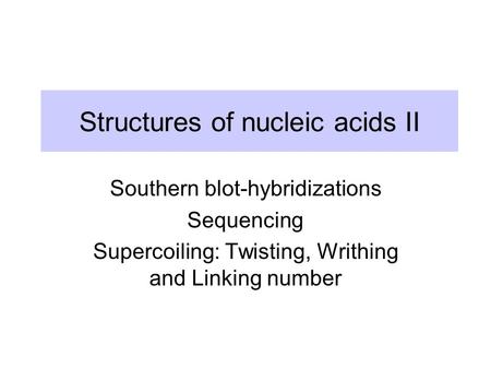 Structures of nucleic acids II Southern blot-hybridizations Sequencing Supercoiling: Twisting, Writhing and Linking number.