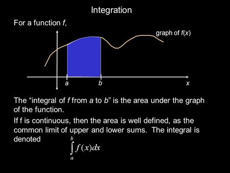 Integration For a function f, The “integral of f from a to b” is the area under the graph of the function. If f is continuous, then the area is well defined,