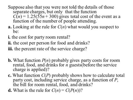 Suppose also that you were not told the details of those separate charges, but only that the function C(n) = 1.25(55n + 300) gives total cost of the event.