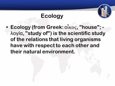 Ecology Ecology (from Greek: ο ἶ κος, house; - λογία, study of) is the scientific study of the relations that living organisms have with respect to.