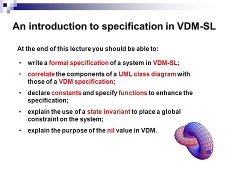 An introduction to specification in VDM-SL At the end of this lecture you should be able to: write a formal specification of a system in VDM-SL; correlate.
