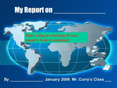 My Report on _____________ By _______________ January 2006 Mr. Curry’s Class ___ Place a flag or cool map of your country from its continent.