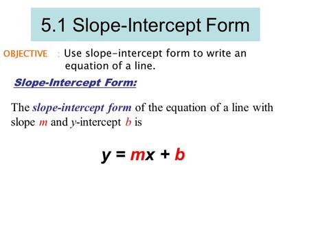 5.1 Slope-Intercept Form OBJECTIVE 1 : Use slope-intercept form to write an equation of a line. Slope-Intercept Form: The slope-intercept form of the equation.