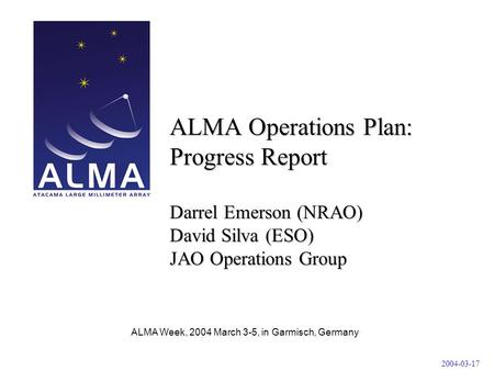 ALMA Week, 2004 March 3-5, in Garmisch, Germany ALMA Operations Plan: Progress Report Darrel Emerson (NRAO) David Silva (ESO) JAO Operations Group 2004-03-17.