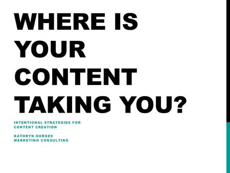 WHERE IS YOUR CONTENT TAKING YOU? INTENTIONAL STRATEGIES FOR CONTENT CREATION KATHRYN GORGES MARKETING CONSULTING.