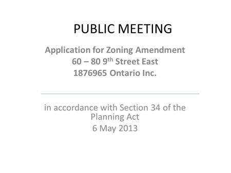 PUBLIC MEETING Application for Zoning Amendment 60 – 80 9 th Street East 1876965 Ontario Inc. in accordance with Section 34 of the Planning Act 6 May 2013.