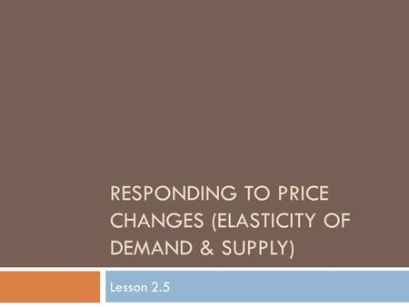 RESPONDING TO PRICE CHANGES (ELASTICITY OF DEMAND & SUPPLY) Lesson 2.5.