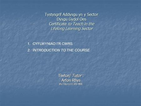 Tystysgrif Addysgu yn y Sector Dysgu Gydol Oes Certificate to Teach in the Lifelong Learning Sector Tiwtor/ Tutor : Arfon Rhys BSc Dip Ed.FCIPD MIfL 1.CYFLWYNIAD.