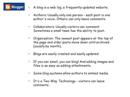 A blog is a web log, a frequently updated website. Authors: Usually only one person - each post is one author's voice. Others can only leave comments.