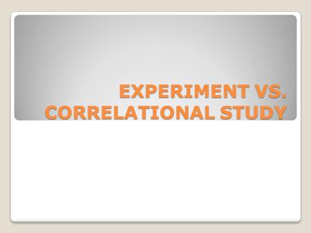 EXPERIMENT VS. CORRELATIONAL STUDY. EXPERIMENT Researcher controls all conditions Experimental group – 1 or more groups of subjects Control group – controlled.