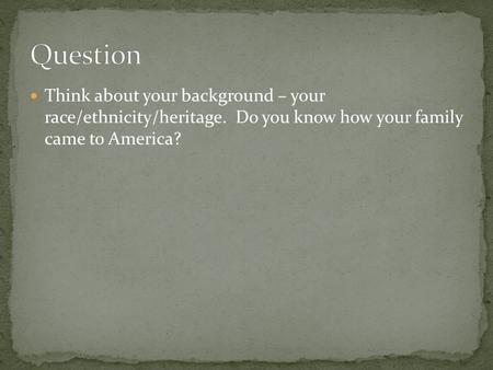 Think about your background – your race/ethnicity/heritage. Do you know how your family came to America?