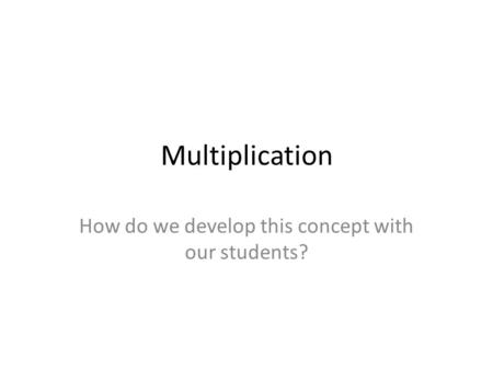 Multiplication How do we develop this concept with our students?