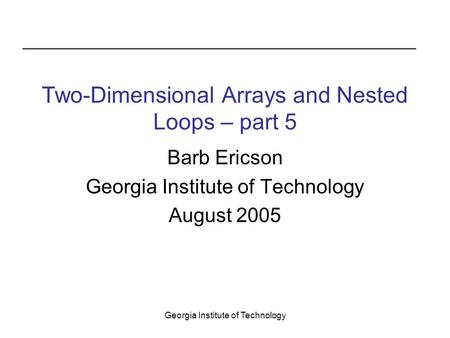 Georgia Institute of Technology Two-Dimensional Arrays and Nested Loops – part 5 Barb Ericson Georgia Institute of Technology August 2005.