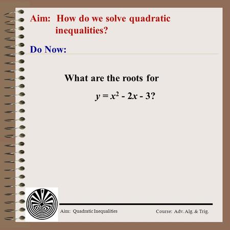 Aim: Quadratic Inequalities Course: Adv. Alg. & Trig. Aim: How do we solve quadratic inequalities? Do Now: What are the roots for y = x 2 - 2x - 3?