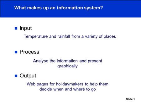 Slide 1 What makes up an information system? Input Process Output Temperature and rainfall from a variety of places Analyse the information and present.