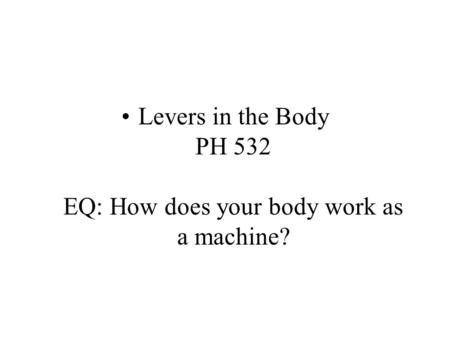 Levers in the Body PH 532 EQ: How does your body work as a machine?