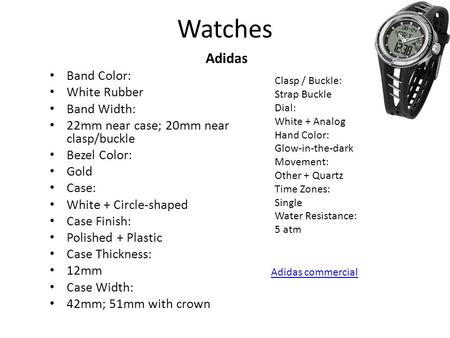 Watches Adidas Band Color: White Rubber Band Width: 22mm near case; 20mm near clasp/buckle Bezel Color: Gold Case: White + Circle-shaped Case Finish: Polished.