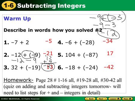 1-6 Subtracting Integers Warm Up Describe in words how you solved #2 1. –7 + 24. –6 + (–28) 2. –12 + (–9) 5. 104 + (–87) 3. 32 + (–19) 6. –18 + (–24) Homework-