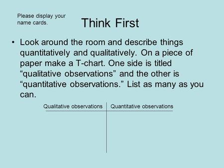 Think First Look around the room and describe things quantitatively and qualitatively. On a piece of paper make a T-chart. One side is titled “qualitative.