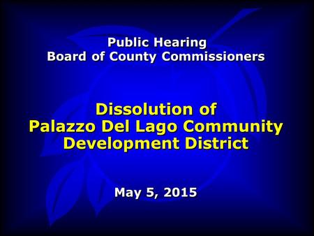 Public Hearing Board of County Commissioners Dissolution of Palazzo Del Lago Community Development District May 5, 2015 Public Hearing Board of County.