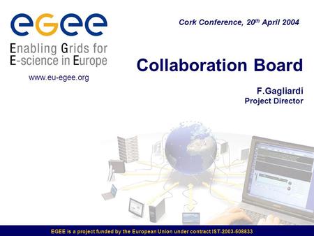 EGEE is a project funded by the European Union under contract IST-2003-508833 Collaboration Board F.Gagliardi Project Director Cork Conference, 20 th April.