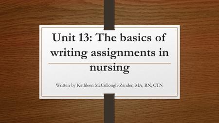 Unit 13: The basics of writing assignments in nursing Written by Kathleen McCullough-Zander, MA, RN, CTN.