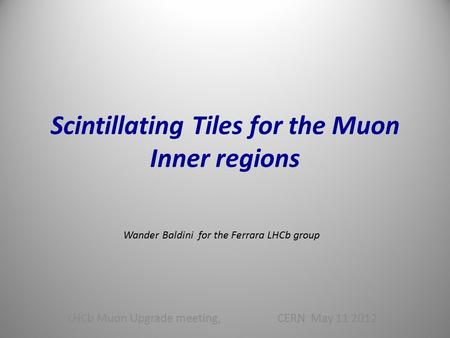 Scintillating Tiles for the Muon Inner regions LHCb Muon Upgrade meeting, CERN May 11 2012 Wander Baldini for the Ferrara LHCb group.