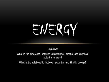 Objective: What is the difference between gravitational, elastic, and chemical potential energy? What is the relationship between potential and kinetic.