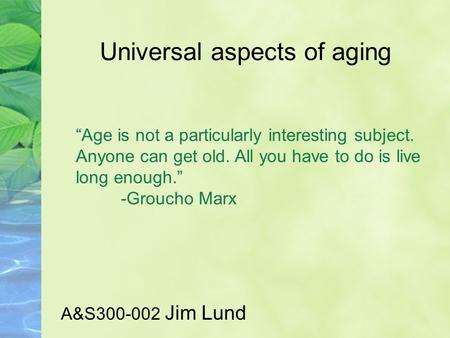Universal aspects of aging A&S300-002 Jim Lund “Age is not a particularly interesting subject. Anyone can get old. All you have to do is live long enough.”