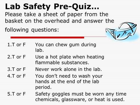 Lab Safety Pre-Quiz… Please take a sheet of paper from the basket on the overhead and answer the following questions: 1.T or FYou can chew gum during.
